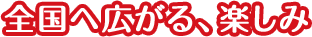 全国へ広がる、楽しみ