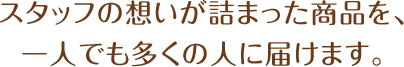 スタッフの想いが詰まった商品を、一人でも多くの人に届けます。