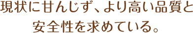 現状に甘んじず、より高い品質と安全性を求めている。