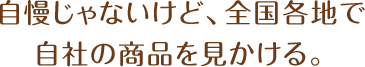 自慢じゃないけど、全国各地で自社の商品を見かける。